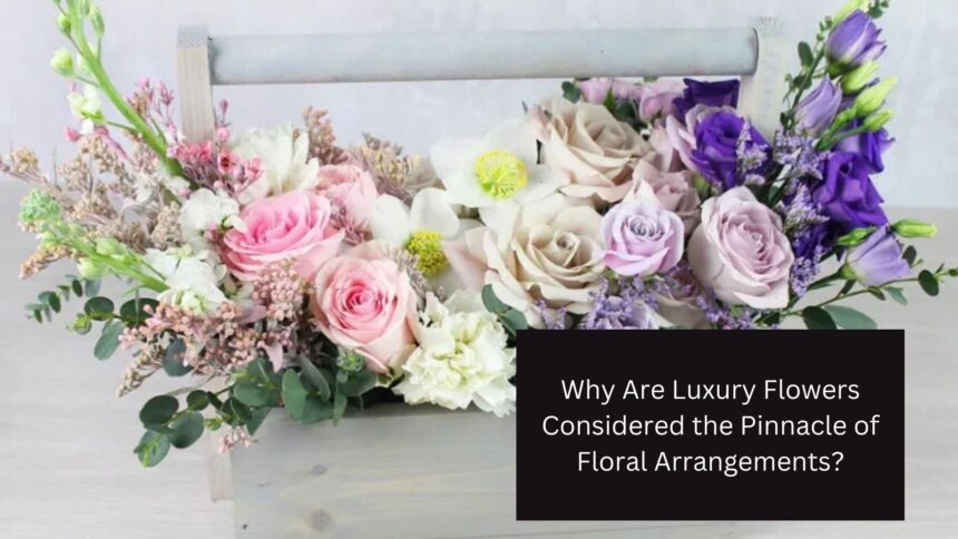 Why Are Luxury Flowers Considered the Pinnacle of Floral Arrangements